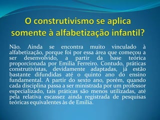O construtivismo se aplica somente à alfabetização infantil?Não. Ainda se encontra muito vinculado à alfabetização, porque foi por essa área que começou a ser desenvolvido, a partir da base teórica proporcionada por Emilia Ferreiro. Contudo, práticas construtivistas, devidamente adaptadas, já estão bastante difundidas até o quinto ano do ensino fundamental. A partir do sexto ano, porém, quando cada disciplina passa a ser ministrada por um professor especializado, tais práticas são menos utilizadas, até pela relativa escassez ainda registrada de pesquisas teóricas equivalentes às de Emilia.