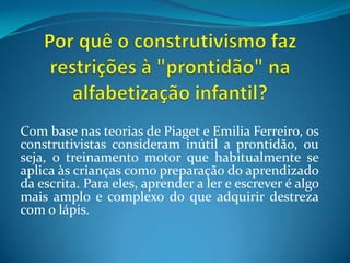 Por quê o construtivismo faz restrições à "prontidão" na alfabetização infantil?Com base nas teorias de Piaget e Emilia Ferreiro, os construtivistas consideram inútil a prontidão, ou seja, o treinamento motor que habitualmente se aplica às crianças como preparação do aprendizado da escrita. Para eles, aprender a ler e escrever é algo mais amplo e complexo do que adquirir destreza com o lápis.