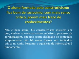 O aluno formado pelo construtivismo fica bom de raciocínio, com mais senso crítico, porém mais fraco de conhecimentos?Não é bem assim. Os construtivistas insistem em que, embora o construtivismo enfatize o processo de aprendizagem, este não ocorre desligado do conteúdo: simplesmente não há como formar um indivíduo crítico no vazio. Portanto, a aquisição de informações é fundamental.