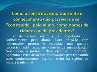 Como o construtivismo transmite o conhecimento não passível de ser "construído" pelo aluno, como nomes de cidades ou de presidentes?O construtivismo estimula a descoberta do conhecimento pelo aluno. Evita afogá-lo com informações prontas e acabadas, mas quando necessário não hesita em valer-se da memorização. Neste caso, o professor deve escolher o momento oportuno e criar situações interessantes para transmitir esses conhecimentos, fugindo assim da rigidez da prática tradicional.