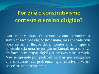 Por quê o construtivismo contesta o ensino dirigido?Não é bem isso. O construtivismo considera a sistematização do ensino necessária, mas aplicada com bom senso e flexibilidade. Contesta, sim, que o currículo seja uma imposição unilateral, uma camisa-de-força, com etapas rígidas, sucessivas e inalteráveis. Não se aprende por pedacinhos, mas por mergulhos em conjuntos de problemas que envolvem vários conceitos ao mesmo tempo.
