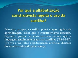 Por quê a alfabetização construtivista rejeita o uso da cartilha?Primeiro, porque a cartilha prevê etapas rígidas de aprendizagem, coisa que o construtivismo descarta. Segundo, porque os construtivistas acham que a linguagem geralmente usada nas cartilhas ("Bá-bé-bi". "Ivo viu a uva" etc.) é padronizada, artificial, distante do mundo conhecido pela criança.