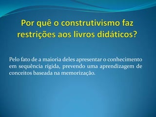 Por quê o construtivismo faz restrições aos livros didáticos?Pelo fato de a maioria deles apresentar o conhecimento em sequência rígida, prevendo uma aprendizagem de conceitos baseada na memorização.