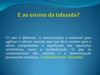 E ao ensino da tabuada?O caso é diferente. A memorização é essencial para agilizar o cálculo mental, mas isso deve ocorrer após o aluno compreender o significado das operações aritméticas, como a multiplicação. O que os construtivistas não aceitam é a memorização puramente mecânica. Conhecida como "decoreba".