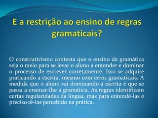 E a restrição ao ensino de regras gramaticais?O construtivismo contesta que o ensino da gramática seja o meio para se levar o aluno a entender e dominar o processo de escrever corretamente. Isso se adquire praticando a escrita, mesmo com erros gramaticais. A medida que o aluno vai dominando a escrita é que se passa a ensinar-lhe a gramática. As regras identificam certas regularidades da língua, mas para entendê-las é preciso tê-las percebido na prática.