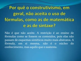 Por quê o construtivismo, em geral, não aceita o uso de fórmulas, como as de matemática e as de sintaxe? Não é que não aceite. A restrição é ao ensino de fórmulas como se fossem os conteúdos, pois elas não passam de esquemas sintéticos muito mais abstratos. A fórmula, em si mesma, não é o núcleo do conhecimento, mas aquilo que o sustenta.