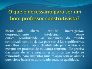O que é necessário para ser um bom professor construtivista?Mentalidade aberta, atitude investigativa. desprendimento intelectual, senso crítico, sensibilidade às mudanças do mundo combinada com iniciativa para torná-las significativas aos olhos dos alunos e flexibilidade para aceitar a si mesmo em processo de mudança contínua. Ele precisa dar mais de si e precisa estar o tempo todo se renovando, para sustentar uma relação com os alunos que não se baseia na autoridade, mas, na qualidade.