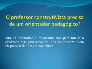 O professor construtivista precisa de um orientador pedagógico? Sim. O orientador é importante, não para tutelar o professor, mas para servir de interlocutor com quem ele possa refletir sobre sua prática.