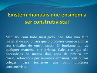 Existem manuais que ensinem a ser construtivista?Manuais, com tudo mastigado, não. Mas não falta material de apoio para que o professor comece a olhar seu trabalho de outro modo. O fundamental, de qualquer maneira, é a prática. Calcula-se que são necessários ao menos dois anos de prática em classe, reforçados por reuniões semanais com outros colegas, para tornar-se um bom professor construtivista.