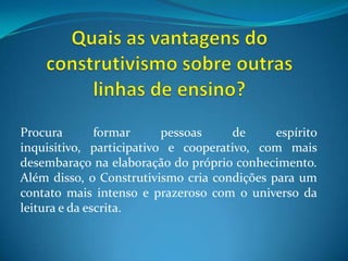 Quais as vantagens do construtivismo sobre outras linhas de ensino?Procura formar pessoas de espírito inquisitivo, participativo e cooperativo, com mais desembaraço na elaboração do próprio conhecimento. Além disso, o Construtivismo cria condições para um contato mais intenso e prazeroso com o universo da leitura e da escrita.