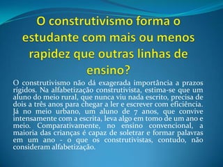 O construtivismo forma o estudante com mais ou menos rapidez que outras linhas de ensino?O construtivismo não dá exagerada importância a prazos rígidos. Na alfabetização construtivista, estima-se que um aluno do meio rural, que nunca viu nada escrito, precisa de dois a três anos para chegar a ler e escrever com eficiência. Já no meio urbano, um aluno de 7 anos, que convive intensamente com a escrita, leva algo em tomo de um ano e meio. Comparativamente, no ensino convencional, a maioria das crianças é capaz de soletrar e formar palavras em um ano - o que os construtivistas, contudo, não consideram alfabetização.
