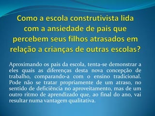 Como a escola construtivista lida com a ansiedade de pais que percebem seus filhos atrasados em relação a crianças de outras escolas?Aproximando os pais da escola, tenta-se demonstrar a eles quais as diferenças desta nova concepção de trabalho, comparando-a com o ensino tradicional. Pode não se tratar propriamente de um atraso, no sentido de deficiência no aproveitamento, mas de um outro ritmo de aprendizado que, ao final do ano, vai resultar numa vantagem qualitativa.
