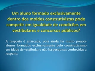 Um aluno formado exclusivamente dentro dos moldes construtivistas pode competir em igualdade de condições em vestibulares e concursos públicos?A resposta é arriscada, pois ainda há muito poucos alunos formados exclusivamente pelo construtivismo em idade de vestibular e não há pesquisas conhecidas a respeito.
