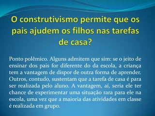 O construtivismo permite que os pais ajudem os filhos nas tarefas de casa?Ponto polêmico. Alguns admitem que sim: se o jeito de ensinar dos pais for diferente do da escola, a criança tem a vantagem de dispor de outra forma de aprender. Outros, contudo, sustentam que a tarefa de casa é para ser realizada pelo aluno. A vantagem, aí, seria ele ter chance de experimentar uma situação rara para ele na escola, uma vez que a maioria das atividades em classe é realizada em grupo.