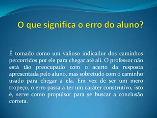 O que significa o erro do aluno?É tomado como um valioso indicador dos caminhos percorridos por ele para chegar até ali. O professor não está tão preocupado com o acerto da resposta apresentada pelo aluno, mas sobretudo com o caminho usado para chegar a ela. Em vez de ser um mero tropeço, o erro passa a ter um caráter construtivo, isto é, serve como propulsor para se buscar a conclusão correta.