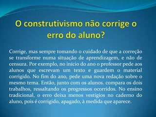 O construtivismo não corrige o erro do aluno?Corrige, mas sempre tomando o cuidado de que a correção se transforme numa situação de aprendizagem, e não de censura. Por exemplo, no início do ano o professor pede aos alunos que escrevam um texto e guardem o material corrigido. No fim do ano, pede uma nova redação sobre o mesmo tema. Então, junto com os alunos. compara os dois trabalhos, ressaltando os progressos ocorridos. No ensino tradicional, o erro deixa menos vestígios no caderno do aluno, pois é corrigido, apagado, à medida que aparece.