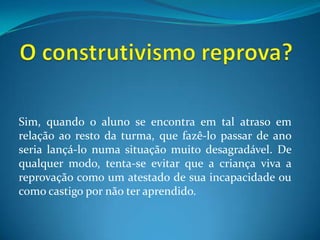 O construtivismo reprova?Sim, quando o aluno se encontra em tal atraso em relação ao resto da turma, que fazê-lo passar de ano seria lançá-lo numa situação muito desagradável. De qualquer modo, tenta-se evitar que a criança viva a reprovação como um atestado de sua incapacidade oucomo castigo por não ter aprendido.