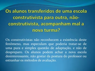 Os alunos transferidos de uma escola construtivista para outra, não-construtivista, acompanham mal a nova turma?Os construtivistas não reconhecem a existência deste fenômeno, mas especulam que poderia tratar-se de uma pura e simples questão de adaptação, e não de despreparo. Os alunos podem achar a nova escola desinteressante, não gostar da postura do professor ou estranhar os métodos de avaliação.