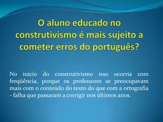 O aluno educado no construtivismo é mais sujeito a cometer erros do português?No início do construtivismo isso ocorria com freqüência, porque os professores se preocupavam mais com o conteúdo do texto do que com a ortografia - falha que passaram a corrigir nos últimosanos.