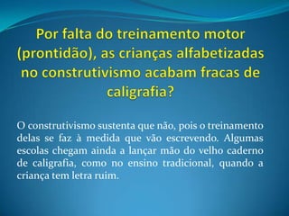 Por falta do treinamento motor (prontidão), as crianças alfabetizadas no construtivismo acabam fracas de caligrafia?O construtivismo sustenta que não, pois o treinamento delas se faz à medida que vão escrevendo. Algumas escolas chegam ainda a lançar mão do velho caderno de caligrafia, como no ensino tradicional, quando a criança tem letra ruim.