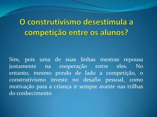 O construtivismo desestimula a competição entre os alunos?Sim, pois uma de suas linhas mestras repousa justamente na cooperação entre eles. No entanto, mesmo pondo de lado a competição, o construtivismo investe no desafio pessoal, como motivação para a criança ir sempre avante nas trilhas do conhecimento