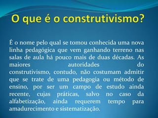 O que é o construtivismo?É o nome pelo qual se tomou conhecida uma nova linha pedagógica que vem ganhando terreno nas salas de aula há pouco mais de duas décadas. As maiores autoridades do construtivismo, contudo, não costumam admitir que se trate de uma pedagogia ou método de ensino, por ser um campo de estudo ainda recente, cujas práticas, salvo no caso da alfabetização, ainda requerem tempo para amadurecimento e sistematização.