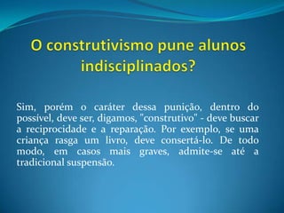 O construtivismo pune alunos indisciplinados?Sim, porém o caráter dessa punição, dentro do possível, deve ser, digamos, "construtivo" - deve buscar a reciprocidade e a reparação. Por exemplo, se uma criança rasga um livro, deve consertá-lo. De todo modo, em casos mais graves, admite-se até a tradicional suspensão.