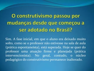 O construtivismo passou por mudanças desde que começou a ser adotado no Brasil?Sim. A fase inicial, em que oaluno era deixado muito solto, como se o professor não estivesse na sala de aula (prática espontaneísta), está superada. Hoje se quer do professor uma atuação firme e planejada (prática intervencionista). No geral, contudo, o núcleo pedagógico do construtivismo permanece inalterado.