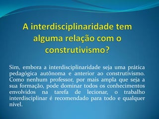 A interdisciplinaridade tem alguma relação com o construtivismo?Sim, embora a interdisciplinaridade seja uma prática pedagógica autônoma e anterior ao construtivismo. Como nenhum professor, por mais ampla que seja a sua formação, pode dominar todos os conhecimentos envolvidos na tarefa de lecionar, o trabalho interdisciplinar é recomendado para todo e qualquer nível.