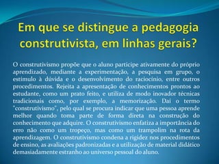 Em que se distingue a pedagogia construtivista, em linhas gerais?O construtivismo propõe que o aluno participe ativamente do próprio aprendizado, mediante a experimentação, a pesquisa em grupo, o estímulo à dúvida e o desenvolvimento do raciocínio, entre outros procedimentos. Rejeita a apresentação de conhecimentos prontos ao estudante, como um prato feito, e utiliza de modo inovador técnicas tradicionais como, por exemplo, a memorização. Daí o termo "construtivismo", pelo qual se procura indicar que uma pessoa aprende melhor quando toma parte de forma direta na construção do conhecimento que adquire. O construtivismo enfatiza a importância do erro não como um tropeço, mas como um trampolim na rota da aprendizagem. O construtivismo condena a rigidez nos procedimentos de ensino, as avaliações padronizadas e a utilização de material didático demasiadamente estranho ao universo pessoal do aluno.