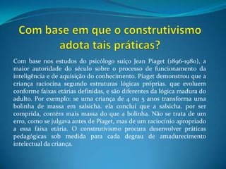 Com base em que o construtivismo adota tais práticas?Com base nos estudos do psicólogo suíço Jean Piaget (1896-1980), a maior autoridade do século sobre o processo de funcionamento da inteligência e de aquisição do conhecimento. Piaget demonstrou que a criança raciocina segundo estruturas lógicas próprias. que evoluem conforme faixas etárias definidas, e são diferentes da lógica madura do adulto. Por exemplo: se uma criança de 4 ou 5 anos transforma uma bolinha de massa em salsicha. ela conclui que a salsicha. por ser comprida, contém mais massa do que a bolinha. Não se trata de um erro, como se julgava antes de Piaget, mas de um raciocínio apropriado a essa faixa etária. O construtivismo procura desenvolver práticas pedagógicas sob medida para cada degrau de amadurecimento intelectual da criança.