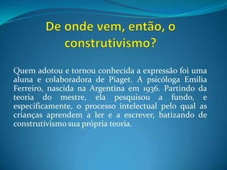 De onde vem, então, o construtivismo?Quem adotou e tornou conhecida a expressão foi uma aluna e colaboradora de Piaget. A psicóloga Emilia Ferreiro, nascida na Argentina em 1936. Partindo da teoria do mestre, ela pesquisou a fundo, e especificamente, o processo intelectual pelo qual as crianças aprendem a ler e a escrever, batizando de construtivismo sua própria teoria.