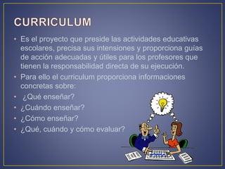 • Es el proyecto que preside las actividades educativas
escolares, precisa sus intensiones y proporciona guías
de acción adecuadas y útiles para los profesores que
tienen la responsabilidad directa de su ejecución.
• Para ello el curriculum proporciona informaciones
concretas sobre:
• ¿Qué enseñar?
• ¿Cuándo enseñar?
• ¿Cómo enseñar?
• ¿Qué, cuándo y cómo evaluar?
 