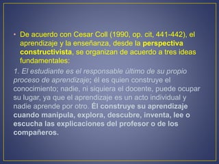 • De acuerdo con Cesar Coll (1990, op. cit, 441-442), el
aprendizaje y la enseñanza, desde la perspectiva
constructivista, se organizan de acuerdo a tres ideas
fundamentales:
1. El estudiante es el responsable último de su propio
proceso de aprendizaje; él es quien construye el
conocimiento; nadie, ni siquiera el docente, puede ocupar
su lugar, ya que el aprendizaje es un acto individual y
nadie aprende por otro. Él construye su aprendizaje
cuando manipula, explora, descubre, inventa, lee o
escucha las explicaciones del profesor o de los
compañeros.
 