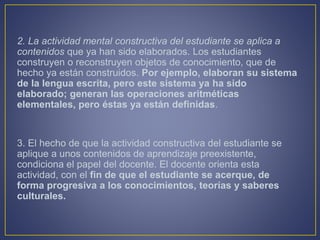 2. La actividad mental constructiva del estudiante se aplica a
contenidos que ya han sido elaborados. Los estudiantes
construyen o reconstruyen objetos de conocimiento, que de
hecho ya están construidos. Por ejemplo, elaboran su sistema
de la lengua escrita, pero este sistema ya ha sido
elaborado; generan las operaciones aritméticas
elementales, pero éstas ya están definidas.
3. El hecho de que la actividad constructiva del estudiante se
aplique a unos contenidos de aprendizaje preexistente,
condiciona el papel del docente. El docente orienta esta
actividad, con el fin de que el estudiante se acerque, de
forma progresiva a los conocimientos, teorías y saberes
culturales.
 