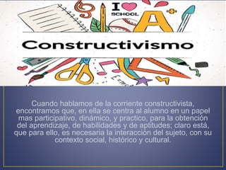 Cuando hablamos de la corriente constructivista,
encontramos que, en ella se centra al alumno en un papel
mas participativo, dinámico, y practico, para la obtención
del aprendizaje, de habilidades y de aptitudes; claro está,
que para ello, es necesaria la interacción del sujeto, con su
contexto social, histórico y cultural.
 