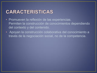 • Promueven la reflexión de las experiencias.
Permiten la construcción de conocimientos dependiendo
del contexto y del contenido.
• Apoyan la construcción colaborativa del conocimiento a
través de la negociación social, no de la competencia.
 
