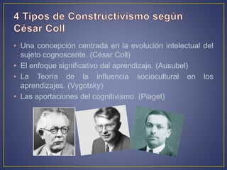 • Una concepción centrada en la evolución intelectual del
sujeto cognoscente. (César Coll)
• El enfoque significativo del aprendizaje. (Ausubel)
• La Teoría de la influencia sociocultural en los
aprendizajes. (Vygotsky)
• Las aportaciones del cognitivismo. (Piaget)
 