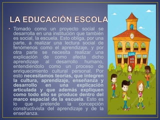 • Tomado como un proyecto social se
desarrolla en una institución que también
es social, la escuela. Esto obliga, por una
parte, a realizar una lectura social de
fenómenos como el aprendizaje, y por
otra parte se necesita realizar una
explicación de como afecta dicho
aprendizaje al desarrollo humano,
entendiéndolo como un proceso de
enriquecimiento cultural personal. Por
esto necesitamos teorías, que integren
la cultura, aprendizaje, enseñanza y
desarrollo en una explicación
articulada y que además expliquen
como todo ello se produce dentro del
marco espacial de la escuela. Esto es
lo que pretende la concepción
constructivista del aprendizaje y de la
enseñanza.
 