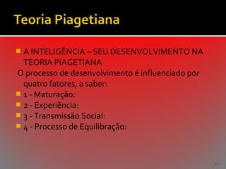 A INTELIGÊNCIA – SEU DESENVOLVIMENTO NA
TEORIA PIAGETIANA
O processo de desenvolvimento é influenciado por
quatro fatores, a saber:
 1 - Maturação:
 2 - Experiência:
 3 - Transmissão Social:
 4 - Processo de Equilibração:


17

 