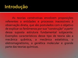 As teorias construtivas envolvem proposições
referentes a entidades e processos inacessíveis à
observação direta, que são postulados com o objetivo
de explicar os fenômenos por sua “construção” a partir
dessa suposta estrutura fundamental subjacente.
Exemplos característicos desse tipo de teoria são a
mecânica quântica, a mecânica estatística, o
eletromagnetismo, a genética molecular e grande
parte das teorias químicas.
2

 
