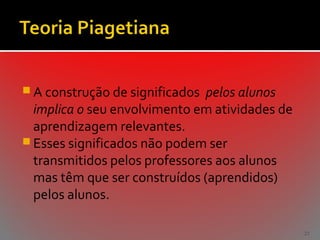  A construção de significados

pelos alunos
implica o seu envolvimento em atividades de
aprendizagem relevantes.
 Esses significados não podem ser
transmitidos pelos professores aos alunos
mas têm que ser construídos (aprendidos)
pelos alunos.
21

 