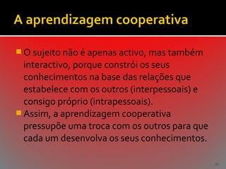  O sujeito não é apenas activo, mas também

interactivo, porque constrói os seus
conhecimentos na base das relações que
estabelece com os outros (interpessoais) e
consigo próprio (intrapessoais).
 Assim, a aprendizagem cooperativa
pressupõe uma troca com os outros para que
cada um desenvolva os seus conhecimentos.
26

 