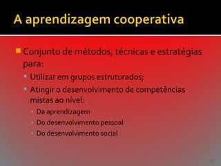  Conjunto de métodos, técnicas e estratégias

para:
 Utilizar em grupos estruturados;
 Atingir o desenvolvimento de competências

mistas ao nível:
▪ Da aprendizagem
▪ Do desenvolvimento pessoal
▪ Do desenvolvimento social

27

 