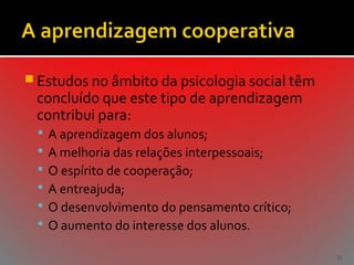  Estudos no âmbito da psicologia social têm

concluído que este tipo de aprendizagem
contribui para:







A aprendizagem dos alunos;
A melhoria das relações interpessoais;
O espírito de cooperação;
A entreajuda;
O desenvolvimento do pensamento crítico;
O aumento do interesse dos alunos.
31

 