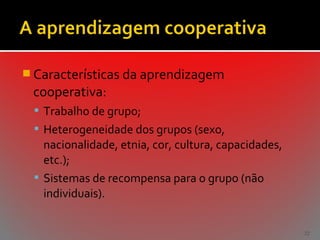  Características da aprendizagem

cooperativa:
 Trabalho de grupo;
 Heterogeneidade dos grupos (sexo,

nacionalidade, etnia, cor, cultura, capacidades,
etc.);
 Sistemas de recompensa para o grupo (não
individuais).
32

 