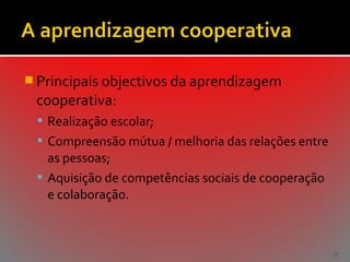  Principais objectivos da aprendizagem

cooperativa:
 Realização escolar;
 Compreensão mútua / melhoria das relações entre

as pessoas;
 Aquisição de competências sociais de cooperação
e colaboração.

33

 
