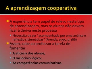  A experiência tem papel de relevo neste tipo

de aprendizagem, mas os alunos não devem
ficar à deriva neste processo

 Necessita de ser “acompanhada por uma análise e

reflexão sistemáticas” (Arends, 1995, p.366)

 Assim, cabe ao professor a tarefa de

fomentar:

 A eficácia dos alunos;
 O raciocínio lógico;
 As competências comunicativas.
34

 