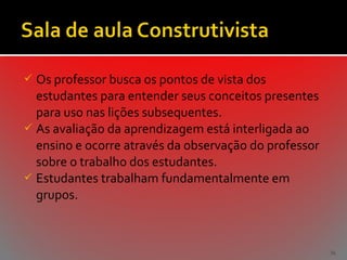  Os professor busca os pontos de vista dos

estudantes para entender seus conceitos presentes
para uso nas lições subsequentes.
 As avaliação da aprendizagem está interligada ao
ensino e ocorre através da observação do professor
sobre o trabalho dos estudantes.
 Estudantes trabalham fundamentalmente em
grupos.

36

 