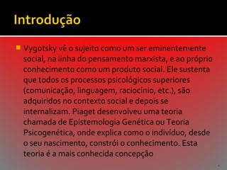 

Vygotsky vê o sujeito como um ser eminentemente
social, na linha do pensamento marxista, e ao próprio
conhecimento como um produto social. Ele sustenta
que todos os processos psicológicos superiores
(comunicação, linguagem, raciocínio, etc.), são
adquiridos no contexto social e depois se
internalizam. Piaget desenvolveu uma teoria
chamada de Epistemologia Genética ou Teoria
Psicogenética, onde explica como o indivíduo, desde
o seu nascimento, constrói o conhecimento. Esta
teoria é a mais conhecida concepção
4

 